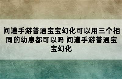 问道手游普通宝宝幻化可以用三个相同的幼崽都可以吗 问道手游普通宝宝幻化